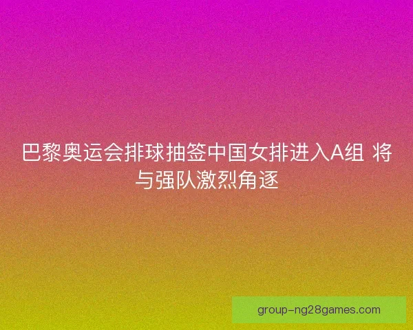 巴黎奥运会排球抽签中国女排进入A组 将与强队激烈角逐