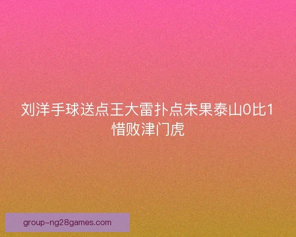 刘洋手球送点王大雷扑点未果泰山0比1惜败津门虎