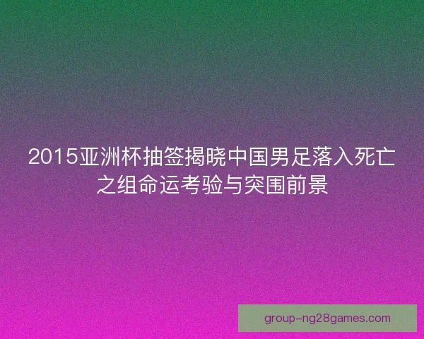 2015亚洲杯抽签揭晓中国男足落入死亡之组命运考验与突围前景
