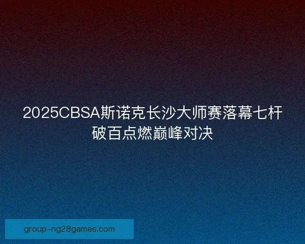 2025CBSA斯诺克长沙大师赛落幕七杆破百点燃巅峰对决